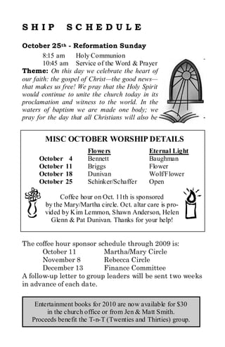 SHIP            SC HEDULE
October 25th - Reformation Sunday
        8:15 am     Holy Communion
        10:45 am Service of the Word & Prayer
Theme: On this day we celebrate the heart of
our faith: the gospel of Christ—the good news—
that makes us free! We pray that the Holy Spirit
would continue to unite the church today in its
proclamation and witness to the world. In the
waters of baptism we are made one body; we
pray for the day that all Christians will also be


        MISC OCTOBER WORSHIP DETAILS
                       Flowe rs               Eternal Light
      October    4     Bennett                Baughman
      October   11     Briggs                 Flower
      October   18     Dunivan                Wolf/Flower
      October   25     Schinker/Schaffer      Open

             Coffee hour on Oct. 11th is sponsored
        by the Mary/Martha circle. Oct. altar care is pro-
        vided by Kim Lemmon, Shawn Anderson, Helen
          Glenn & Pat Dunivan. Thanks for your help!


The coffee hour sponsor schedule through 2009 is:
       October 11          Martha/Mary Circle
       November 8          Rebecca Circle
       December 13         Finance Committee
A follow-up letter to group leaders will be sent two weeks
in advance of each date.

    Entertainment books for 2010 are now available for $30
        in the church office or from Jen & Matt Smith.
   Proceeds benefit the T-n-T (Twenties and Thirties) group.
 