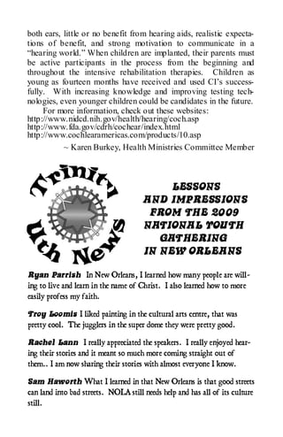 both ears, little or no benefit from hearing aids, realistic expecta-
tions of benefit, and strong motivation to communicate in a
“hearing world.” When children are implanted, their parents must
be active participants in the process from the beginning and
throughout the intensive rehabilitation therapies. Children as
young as fourteen months have received and used CI’s success-
fully. With increasing knowledge and improving testing tech-
nologies, even younger children could be candidates in the future.
     For more information, check out these websites:
http://www.nidcd.nih.gov/health/hearing/coch.asp
http://www.fda.gov/cdrh/cochear/index.html
http://www.cochlearamericas.com/products/10.asp
           ~ Karen Burkey, Health Ministries Committee Member



                                           LESSONS
                                      AND IMPRESSIONS
                                       FROM THE 2009
                                      NATIONAL YOUTH
                                         GATHERING
                                      IN NEW ORLEANS

Ryan Parrish In New Orleans, I learned how many people are will-
ing to live and learn in the name of Christ. I also learned how to more
easily profess my faith.

Troy Loomis I liked painting in the cultural arts centre, that was
pretty cool. The jugglers in the super dome they were pretty good.

Rachel Lann I really appreciated the speakers. I really enjoyed hear-
ing their stories and it meant so much more coming straight out of
them.. I am now sharing their stories with almost everyone I know.

Sam Haworth What I learned in that New Orleans is that good streets
can land into bad streets. NOLA still needs help and has all of its culture
still.
 