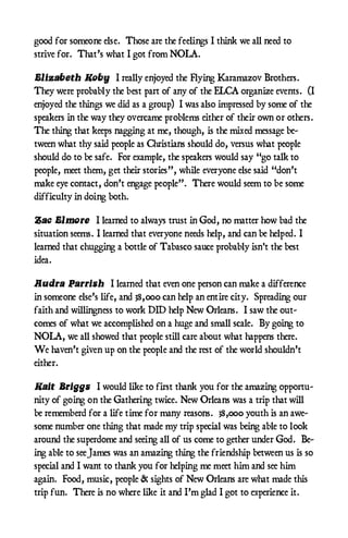 good for someone else. Those are the feelings I think we all need to
strive for. That’s what I got from NOLA.

Elizabeth Koby I really enjoyed the Flying Karamazov Brothers.
They were probably the best part of any of the ELCA organize events. (I
enjoyed the things we did as a group) I was also impressed by some of the
speakers in the way they overcame problems either of their own or others.
The thing that keeps nagging at me, though, is the mixed message be-
tween what thy said people as Christians should do, versus what people
should do to be safe. For example, the speakers would say “go talk to
people, meet them, get their stories”, while everyone else said “don’t
make eye contact, don’t engage people”. There would seem to be some
difficulty in doing both.

Zac Elmore I learned to always trust in God, no matter how bad the
situation seems. I learned that everyone needs help, and can be helped. I
learned that chugging a bottle of Tabasco sauce probably isn't the best
idea.

Audra Parrish I learned that even one person can make a difference
in someone else’s life, and 38,000 can help an entire city. Spreading our
faith and willingness to work DID help New Orleans. I saw the out-
comes of what we accomplished on a huge and small scale. By going to
NOLA, we all showed that people still care about what happens there.
We haven’t given up on the people and the rest of the world shouldn’t
either.

Kait Briggs I would like to first thank you for the amazing opportu-
nity of going on the Gathering twice. New Orleans was a trip that will
be rememberd for a life time for many reasons. 38,000 youth is an awe-
some number one thing that made my trip special was being able to look
around the superdome and seeing all of us come to gether under God. Be-
ing able to see James was an amazing thing the friendship between us is so
special and I want to thank you for helping me meet him and see him
again. Food, music, people & sights of New Orleans are what made this
trip fun. There is no where like it and I’m glad I got to experience it.
 
