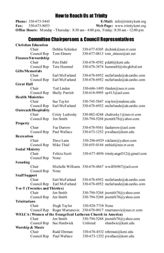 How to Reach Us at Trinity
Phone: 330-673-5445                                 E-Mail: info@trinitykent.org
Fax:    330-673-8053                              Web Page: www.trinitykent.org
Office Hours: M onday - Thursday: 8:30 am - 4:00 pm, Friday: 8:30 am - 12:00 pm

       Committee Chairpersons & Council Representatives
Christian Education
          Chair       Debbie Schinker 330-677-8305 dschink@neo.rr.com
          Council Rep Tom Elmore         330-677-0813 tom_elmore@att.net
Finance/S tewardship
          Chair       Pete Dahl          330-678-4592 pdahl@kent.edu
          Council Rep Tere Hummel        330-678-3874 hummeltl@sbcglobal.net
Gifts/Memorials
          Chair       Earl M cFarland    330-678-6952 mcfarlande@akcardio.com
          Council Rep Earl M cFarland    330-678-6952 mcfarlande@akcardio.com
Great Hall
          Chair       Ted Linden         330-686-1495 tlinden@neo.rr.com
          Council Rep Shelly Parrish     330-618-9995 sp413@aol.com
Health Ministries
          Chair       Sue Taylor         330-745-5847 staylor@malone.edu
          Council Rep Earl M cFarland    330-678-6952 mcfarlande@akcardio.com
Outreach/Hospitality
          Chair       Cristy Ludrosky    330-882-4244 cludrosky1@neo.rr.com
          Council Rep Jen Smith          330-794-5268 jnsmith78@yahoo.com
Property
          Chair       Fae Darrow         330-678-9561 faedarrow@aol.com
          Council Rep Paul Wallace       330-673-1252 pwallace@kent.edu
Recreation
          Chair       Dave Lann          330-296-6929 vdclann@yahoo.com
          Council Rep M ike Thiel        330-655-0144 mthiel@neo.rr.com
S ocial Ministry
          Chair       Felicia Scott      330-677-4856 trinityangel312@gmail.com
          Council Rep None
S couting
          Chair       M ichelle Williams 330-678-4867 wwill56967@aol.com
          Council Rep None
S taff Support
          Chair       Earl M cFarland    330-678-6952 mcfarlande@akcardio.com
          Council Rep Earl M cFarland    330-678-6952 mcfarlande@akcardio.com
T-n-T (Twenties and Thirties)
          Chair       Jen Smith          330-794-5268 jnsmith78@yahoo.com
          Council Rep Jen Smith          330-794-5268 jnsmith78@yahoo.com
Trinitarians
          Chair       Hugh Taylor        330-928-7718 None
          Council Rep Roger M artanovic 330-678-0017 rmartanovic@neo.rr.com
WELCA (Women of the Evangelical Lutheran Church in America)
          Chair       Jen Smith          330-794-5268 jnsmith78@yahoo.com
          Council Rep Sue Hardwick       Unlisted      shardwic@kent.edu
Worship & Music
          Chair       Radd Ehrman        330-678-4532 rehrman@kent.edu
          Council Rep Paul Wallace       330-673-1252 pwallace@kent.edu
 