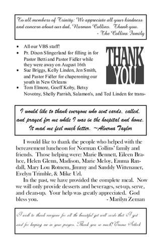 To all members of Trinity: We appreciate all your kindness
and concern about our dad, Norman Collins. Thank you.
                                   - The Collins Family

•   All our VBS staff!
•   Pr. Dixon Slingerland for filling in for
    Pastor Betti and Pastor Fidler while
    they were away on August 16th
•   Sue Briggs, Kelly Linden, Jen Smith,
    and Pastor Fidler for chaperoning our
    youth in New Orleans
•   Tom Elmore, Goeff Koby, Betsy
    Novotny, Shelly Parrish, Salamon's, and Ted Linden for trans-


 I would like to thank everyone who sent cards, called,
and prayed for me while I was in the hospital and home.
     It mad me feel much better. ~Alverna Taylor
    I would like to thank the people who helped with the
bereavement luncheon for Norman Collins’ family and
friends. Those helping were: Marie Bennett, Eileen Bra-
hce, Helen Glenn, Madison, Marie Meloy, Emma Ran-
dall, Mary Lou Rotnem, Jimmy and Sanddy Wittenauer,
Evelyn Trimble, & Mike Uzl.
    In the past, we have provided the complete meal. Now
we will only provide desserts and beverages, set-up, serve,
and clean-up. Your help was greatly appreciated. God
bless you.                              - Marilyn Zeman

I wish to thank everyone for all the beautiful get well cards that I got
and for keeping me in your prayers. Thank you so much! Emma Setlock
 