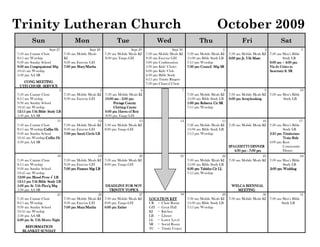 Trinity Lutheran Church                                                                                                            October 2009
         Sun                           Mon                        Tue                       Wed                        Thu                         Fri                    Sat
                     Sept 27                     Sept 28                   Sept 29                    Sept 30                          1                         2                     3
7:50 am Cantate Choir           7:30 am Mobile Meals       7:30 am Mobile Meals KI   7:30 am Mobile Meals KI    7:30 am Mobile Meals KI    7:30 am Mobile Meals KI 7:30 am Men’s Bible
8:15 am Worship                 KI                         8:00 pm Tango GH          9:30 am Exercise GH        11:00 am Bible Study LB    6:00 pm Jr. Uth Maze            Study LB
9:30 am Sunday School           9:30 am Exercise GH                                  5:00 pm Confirmation       7:15 pm Worship                                    8:00 am – 4:00 pm
9:30 am Congregational Mtg      7:00 pm Mary/Martha                                  5:30 pm Kids’ Choirs       7:30 pm Council Mtg SR                             Via de Cristo in
10:45 am Worship                                                                     6:00 pm Kids’ Club                                                            Sanctuary & SR
5:30 pm AA SR                                                                        6:30 pm Bible Study
                                                                                     6:15 pm Trinity Ringers
   CONG MEETING                                                                      7:30 pm Chancel Choir
 UTH CHOIR SERVICE
                          4                            5                        6                           7                          8                      9                     10
7:50 am Cantate Choir           7:30 am Mobile Meals KI 7:30 am Mobile Meals KI                                 7:30 am Mobile Meals KI 7:30 am Mobile Meals KI 7:30 am Men’s Bible
8:15 am Worship                 9:30 am Exercise GH      10:00 am - 2:00 pm                                     11:00 am Bible Study LB 6:00 pm Scrapbooking            Study LB
9:30 am Sunday School                                          Portage County                                   1:00 pm Rebecca Cir SR
10:45 am Worship                                               Clothing Center                                  7:15 pm Worship
12:15 pm Uth Bible Study LB                              6:00 pm Haven of Rest
5:30 pm AA SR                                            8:00 pm Tango GH
                         11                           12                       13                          14                         15                      16                     17
7:50 am Cantate Choir           7:30 am Mobile Meals KI 7:30 am Mobile Meals KI                                 7:30 am Mobile Meals KI 7:30 am Mobile Meals KI 7:30 am Men’s Bible
8:15 am Worship/Coffee Hr
                 Coffee         9:30 am Exercise GH      8:00 pm Tango GH                                       11:00 am Bible Study LB                                  Study LB
9:30 am Sunday School           7:00 pm Sarah Circle LB                                                         7:15 pm Worship                                  2:25 pm Trinitarians
10:45 am Worship/Coffee Hr
                  Coffee                                                                                                                                                 Train Ride
5:30 pm AA SR                                                                                                                                                    6:00 pm Kent
                                                                                                                                         SPAGHETTI DINNER                Community
                                                                                                                                            4:30 pm - 7:00 pm            Dinner
                           18                        19                      20                            21                         22                     23                     24
7:50 am Cantate Choir           7:30 am Mobile Meals KI 7:30 am Mobile Meals KI                                 7:30 am Mobile Meals KI 7:30 am Mobile Meals KI 7:30 am Men’s Bible
8:15 am Worship                 9:30 am Exercise GH     8:00 pm Tango GH                                        11:00 am Bible Study LB                                 Study LB
9:30 am Sunday School           7:00 pm Finance Mgt LB                                                          6:30 pm Tabitha Cir LL                          2:00 pm Wedding
10:45 am Worship                                                                                                7:15 pm Worship
12:00 pm Blood Press √ LB
                   Study
12:15 pm Uth Bible Study LB
5:00 pm Sr. Uth Plan’g Mtg                              DEADLINE FOR NOV                                                              WELCA BIENNIAL
5:30 pm AA SR                                              TRINITY TOPICS                                                                 MEETING
                           25                        26                      27                          28                       29                     30                     31
7:50 am Cantate Choir           7:30 am Mobile Meals KI 7:30 am Mobile Meals KI        LOCATION KEY         7:30 am Mobile Meals KI 7:30 am Mobile Meals KI 7:30 am Men’s Bible
8:15 am Worship                 9:30 am Exercise GH     8:00 pm Tango GH               CR = Choir Room      11:00 am Bible Study LB                                Study LB
9:30 am Sunday School           7:00 pm Mary/Martha     6:00 pm Esther                 GH = Great Hall      7:15 pm Worship
10:45 am Worship                                                                       KI = Kitchen
5:30 pm AA SR                                                                          LB = Library
6:00 pm Sr. Uth Movie Night                                                            LL = Lower Level
                                                                                       SR = Social Room
    REFORMATION
    REFORMATION                                                                        TC = Trinity Center
   BLANKET SUNDAY
 