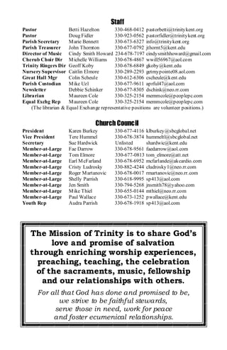 Staff
Pastor                Betti Hazelton      330-468-0412 pastorbetti@trinitykent.org
Pastor                Doug Fidler         330-923-0562 pastorfidler@trinitykent.org
Parish Secretary      M arie Bennett      330-673-6327 info@trinitykent.org
Parish Treasurer      John Thornton       330-677-0792 jthornt5@kent.edu
Director of Music Cindy Smith Howard 234-678-7197 cindysmithhoward@gmail.com
Cherub Choir Dir M ichelle Williams       330-678-4867 wwill56967@aol.com
Trinity Ringers Dir Geoff Koby            330-678-6849 gkoby@kent.edu
Nursery Supervisor Caitlin Elmore         330-289-2293 getmypointe08.aol.com
Great Hall Mgr        Colin Scheule       330-612-6306 cscheule@kent.edu
Parish Custodian      M ike Uzl           330-677-9611 aprful47@aol.com
Newsletter            Debbie Schinker     330-677-8305 dschink@neo.rr.com
Librarian             M aureen Cole       330-325-2154 memmcole@peoplepc.com
Equal Exchg Rep       M aureen Cole       330-325-2154 memmcole@peoplepc.com
    (The librarian & Equal Exchange representative positions are volunteer positions.)


                                 Church Council
President            Karen Burkey         330-677-4116   klburkey@sbcglobal.net
Vice President       Tere Hummel          330-678-3874   hummeltl@sbcglobal.net
Secretary            Sue Hardwick         Unlisted       shardwic@kent.edu
Member-at-Large      Fae Darrow           330-678-9561   faedarrow@aol.com
Member-at-Large      Tom Elmore           330-677-0813   tom_elmore@att.net
Member-at-Large      Earl M cFarland      330-678-6952   mcfarlande@akcardio.com
Member-at-Large      Cristy Ludrosky      330-882-4244   cludrosky1@neo.rr.com
Member-at-Large      Roger M artanovic    330-678-0017   rmartanovic@neo.rr.com
Member-at-Large      Shelly Parrish       330-618-9995   sp413@aol.com
Member-at-Large      Jen Smith            330-794-5268   jnsmith78@yahoo.com
Member-at-Large      M ike Thiel          330-655-0144   mthiel@neo.rr.com
Member-at-Large      Paul Wallace         330-673-1252   pwallace@kent.edu
Youth Rep            Audra Parrish        330-678-1918   sp413@aol.com




   The Mission of Trinity is to share God’s
        love and promise of salvation
   through enriching worship experiences,
     preaching, teaching, the celebration
    of the sacraments, music, fellowship
      and our relationships with others.
      For all that God has done and promised to be,
             we strive to be faithful stewards,
           serve those in need, work for peace
           and foster ecumenical relationships.
 