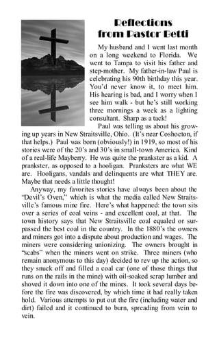 Reflections
                            from Pastor Betti
                             My husband and I went last month
                          on a long weekend to Florida. We
                          went to Tampa to visit his father and
                          step-mother. My father-in-law Paul is
                          celebrating his 90th birthday this year.
                          You’d never know it, to meet him.
                          His hearing is bad, and I worry when I
                          see him walk - but he’s still working
                          three mornings a week as a lighting
                          consultant. Sharp as a tack!
                             Paul was telling us about his grow-
ing up years in New Straitsville, Ohio. (It’s near Coshocton, if
that helps.) Paul was born (obviously!) in 1919, so most of his
stories were of the 20’s and 30’s in small-town America. Kind
of a real-life Mayberry. He was quite the prankster as a kid. A
prankster, as opposed to a hooligan. Pranksters are what WE
are. Hooligans, vandals and delinquents are what THEY are.
Maybe that needs a little thought!
    Anyway, my favorites stories have always been about the
“Devil’s Oven,” which is what the media called New Straits-
ville’s famous mine fire. Here’s what happened: the town sits
over a series of coal veins - and excellent coal, at that. The
town history says that New Straitsville coal equaled or sur-
passed the best coal in the country. In the 1880’s the owners
and miners got into a dispute about production and wages. The
miners were considering unionizing. The owners brought in
“scabs” when the miners went on strike. Three miners (who
remain anonymous to this day) decided to rev up the action, so
they snuck off and filled a coal car (one of those things that
runs on the rails in the mine) with oil-soaked scrap lumber and
shoved it down into one of the mines. It took several days be-
fore the fire was discovered, by which time it had really taken
hold. Various attempts to put out the fire (including water and
dirt) failed and it continued to burn, spreading from vein to
vein.
 