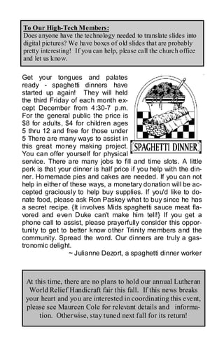 To Our High-Tech Members:
Does anyone have the technology needed to translate slides into
digital pictures? We have boxes of old slides that are probably
pretty interesting! If you can help, please call the church office
and let us know.

Get your tongues and palates
ready - spaghetti dinners have
started up again! They will held
the third Friday of each month ex-
cept December from 4:30-7 p.m.
For the general public the price is
$8 for adults, $4 for children ages
5 thru 12 and free for those under
5 There are many ways to assist in
this great money making project.
You can offer yourself for physical
service. There are many jobs to fill and time slots. A little
perk is that your dinner is half price if you help with the din-
ner. Homemade pies and cakes are needed. If you can not
help in either of these ways, a monetary donation will be ac-
cepted graciously to help buy supplies. If you'd like to do-
nate food, please ask Ron Paskey what to buy since he has
a secret recipe. {It involves Mids spaghetti sauce meat fla-
vored and even Duke can't make him tell!} If you get a
phone call to assist, please prayerfully consider this oppor-
tunity to get to better know other Trinity members and the
community. Spread the word. Our dinners are truly a gas-
tronomic delight.
                 ~ Julianne Dezort, a spaghetti dinner worker



 At this time, there are no plans to hold our annual Lutheran
  World Relief Handicraft fair this fall. If this news breaks
 your heart and you are interested in coordinating this event,
 please see Maureen Cole for relevant details and informa-
      tion. Otherwise, stay tuned next fall for its return!
 