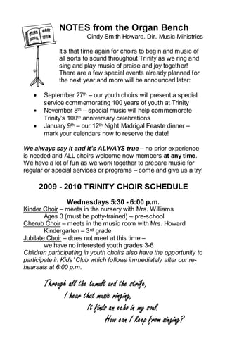 NOTES from the Organ Bench
                       Cindy Smith Howard, Dir. Music Ministries

             It’s that time again for choirs to begin and music of
             all sorts to sound throughout Trinity as we ring and
             sing and play music of praise and joy together!
             There are a few special events already planned for
             the next year and more will be announced later:

   •    September 27th – our youth choirs will present a special
        service commemorating 100 years of youth at Trinity
   •    November 8th – special music will help commemorate
        Trinity’s 100th anniversary celebrations
   •    January 9th – our 12th Night Madrigal Feaste dinner –
        mark your calendars now to reserve the date!

We always say it and it’s ALWAYS true – no prior experience
is needed and ALL choirs welcome new members at any time.
We have a lot of fun as we work together to prepare music for
regular or special services or programs – come and give us a try!

       2009 - 2010 TRINITY CHOIR SCHEDULE
                Wednesdays 5:30 - 6:00 p.m.
Kinder Choir – meets in the nursery with Mrs. Williams
        Ages 3 (must be potty-trained) – pre-school
Cherub Choir – meets in the music room with Mrs. Howard
        Kindergarten – 3 rd grade
Jubilate Choir – does not meet at this time –
        we have no interested youth grades 3-6
Children participating in youth choirs also have the opportunity to
participate in Kids ’ Club which follows immediately after our re-
hearsals at 6:00 p.m.

        Through all the tumult and the strife,
              I hear that music ringing,
                       It finds an echo in my soul.
                              How can I keep from singing?
 