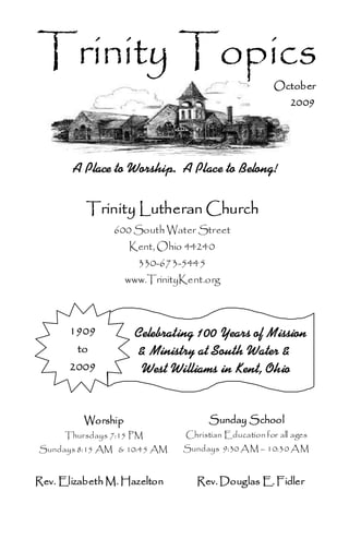 Trinity Topics
                                                       October
                                                           2009




       A Place to Worship. A Place to Belong!

          Trinity Lutheran Church
                600 South Water Street
                    Kent, Ohio 44240
                      330-673-5445
                    www.TrinityKent.org



       1909          Celebrating 100 Years of Mission
        to           & Ministry at South Water &
       2009           West Williams in Kent, Ohio


          Worship                     Sunday School
      Thursdays 7:15 PM         Christian Education for all ages
Sundays 8:15 AM & 10:45 AM     Sundays 9:30 A M – 10:30 A M


Rev. Elizabeth M. Hazelton        Rev. Douglas E. Fidler
 