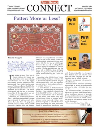 Volume 2 Issue 8
www.justbooksclc.com
blog.justbooksclc.com         CONNECT                                                                                   October 2011
                                                                                                              For limited circulation
                                                                                                            A JustBooks Publication




         Potter: More or Less?                                                                      Pg 10
                                                                                                     Quiz




                                                                                                                        Pg 14
                                                                                                                        Just
                                                                                                                        Kids




Anindita Sengupta
                                                                                                    Pg 15
                                              Dursleys, McGonagall's early love affair-
                                              these are the tidbits hinted. Going by
                                              Rowling's tone, it's going to be one gim-
JK     Rowling     has    announced
Pottermore, an online store and fan
                                              micky ride. She has tied up with Google              Author
                                              books for this and will be selling eBooks
website, which Anindita Sengupta              without paying the dark lords of Amazon
                                                                                                   Profile
feels could be the beginning of writ-         or eBay. She has also indicated that the
ers taking marketing into their               books will be DRM-free (free of Digital
hands.                                        Rights Management ) and available for all
                                              eBook devices including the Kindle and           work the internet just like everything else



 T
        he release of Harry Potter and the    iPad.                                            does. Writers must not only be savvy
        Deathly Hallows II, eighth and          According to the official release: "As the     with web stats, FB pages and site hits,
        final edition of the craze-inducing   Pottermore Shop develops, it is intended that    they must also be willing to hustle.
movie franchise was one of the biggest        it should include further products designed        It has not been greeted with unequivo-
movie news. Millions queued to watch          specifically for Harry Potter fans, offering a   cal enthusiasm.
bespectacled Harry meet hard-to-name          potential outlet for Sony products and servic-     Some discomfort lies in our unwilling-
nemesis Voldemort. Daniel Radcliffe has       es related to Pottermore."                       ness to look at writers as professionals
morphed into a hot, tormented man and           As Jason Kincaid at TechCrunch.com             who need to make a living just like any-
Hermione holds her own. The movie,            points out, besides being the first outlet       one else.
most agreed, was the best in the series.      for Harry Potter eBooks, it will also be the       We prefer them in the age-old role of
Meanwhile, JK Rowling calmly and not-         first official HP fan base on the Internet.      the mystic, the bard, the eccentric beard-
so-quietly announced Pottermore.              Kincaid predicts that it will be driven by       ed or long-haired person in an attic.
  Pottermore is a website that promises       the HP video game which Sony may                 Rowling abolishes these stereotypes. She
Harry Potter fans continued and everlast-     release in the future or perhaps, a HP-          is out of the tower and on our TV screens.
ing excitement. It will not only offer        themed social network. Either way,               She seems as cozy with the market as she
eBooks but also dish out gargantuan           Pottermore points to a trend of writers          is with the muses.
amounts of back story. About 20,000           taking marketing into their ink-stained            I have mixed feelings. Some of the ...
words of it. Details about the dreadful       hands. It seems to say that books must                                   contd on pg 2...
 