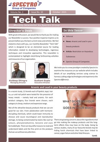 Group of Companies
October 2015Issue No. 10Volume No. 2
Tech TalkMonthly Newsletter by Spectro Group
Director's Desk In this IssueIn this Issue
With great enthusiasm, we would like to thank you for making
our Newsle er a success. Your posi ve response inspires us to
present before you the best current news and ar cles. We feel
elated to share with you, our monthly Newsle er “Tech-Talk”
which is designed to be an elemental source for leading
informa on related to developing technologies, ingenious
techniques and innova ve approaches. This newsle er is
contemplated to highlight electrifying forthcoming ac vi es
andresourcesofourorganiza on.
Sushant Gupta
Executive Director
Kuldeep Dhingra
Managing Director
We invite you to a new paradigm created by Spectro to
examine the resources on our website which includes
details of our amplifying services using science to
harness cu ng-edge technologies and experience the
Spectrodiﬀerence.
Arsenic and Lead in your beauty products
In a recent study, 12 brands each of lips ck, kajal, hair
colour and nail polish were tested for the presence of
heavy metals – namely lead and arsenic. For each
product category, four brands were chosen, each
categoryincheap,mediumandexpensiverange.
Not all the a rac ve beauty products that we use are
good for our skin. From adultera on with hormone-
disrup ng chemicals, which could lower immunity to
disease and cause neurological and reproduc ve
damage, to being contaminated by toxins like coal tar
colours, phenylenediamine, benzene and even
formaldehyde. There are boun ful reasons to read and
understand labels and the ﬁne print on the products
thatweusewithoutanya en on.
l Editorial
l News: Arsenic and Lead in your
beauty products
l Ar cle: Restric on on Hazardous
Substances
l Spectro Group of Companies
Contd.
Therearegrowingconcernsabouttheingredientsthat
go into making the makeup products and the long-
term eﬀects they may have on the body. Going by
various studies, many of our favourite brands may be
hiding harsh chemicals that have been linked to
cancer,organfailureandotherfatalillnesses.
 
