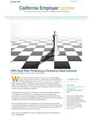 October 2018
HR’s Dual Role: Protecting a Company’s Best Interests
by Jessica Mulholland, Senior Editor, CalChamber
When it comes to trust in companies, the U.S. has the biggest
yearly change of all countries — declining 5 percent from 2017
to 2018, according to the Edelman Trust Barometer, which has
been studying trust in companies, people and institutions for nearly 20
years. Although CEOs’ credibility has increased by 7 percent this year, it’s
still at a mere 44 percent — and when trust is lacking, it’s difficult for HR to
resolve complex workplace situations.
It’s long been known that HR isn’t there to make friends with employees.
“The biggest role HR plays at a company is ensuring compliance,
minimizing risk and avoiding any sort of legal exposure arising from that
company’s workforce,” says Matt Charney, chief content officer and global
thought leadership lead for Allegis Global Solutions.
Peter Cappelli, professor of management at The Wharton School at the
University of Pennsylvania and director of the Center for Human Resources,
echoed that sentiment. “HR works for the organization and does what the
leaders of the organization want,” he said.
But in the current #MeToo climate, employers and their HR departments
are in the spotlight.
California Employer Update
Your guide to trends and court decisions impacting the California workplace
HR’s Dual Role: Protecting a Company’s Best Interests | Maximize Your 401(k) | Making the Most of Alternative Employment Relationships
Latest News | How to Dodge ’HR Demons’ During Halloween | Law in Brief: Using #MeToo Evidence to Support Plaintiff’s Credibility
Related Resources
HR Library
Sexual Harassment Claims
and Lawsuits
(CalChamber members
only)
CalChamber White Paper
10 Things You Might
Not Know About Sexual
Harassment: What You Don’t
Know Can Hurt You
(CalChamber member
download; nonmember
download)
 