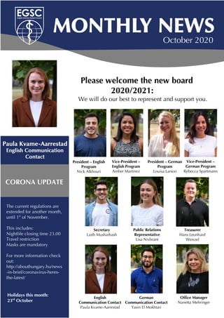 October 2020
Please welcome the new board
2020/2021:
We will do our best to represent and support you.
Holidays this month:
23rd
October
CORONA UPDATE
President – English
Program
Nick Alkhouri
Vice-President –
English Program
Amber Martinez
President – German
Program
Louisa Larson
Vice-President –
German Program
Rebecca Spartmann
Secretary
Laith Musharbash
Public Relations
Representative
Lisa Nivbrant
Treasurer
Hans Leonhard
Wenzel
English
Communication Contact
Paula Kvame-Aarrestad
German
Communication Contact
Yasin El Mokhtari
Office Manager
Nanetta Mehringer
The current regulations are
extended for another month,
until 1st
of November.
This includes:
Nightlife closing time 23.00
Travel restriction
Masks are mandatory
For more information check
out:
http://abouthungary.hu/news
-in-brief/coronavirus-heres-
the-latest/
 