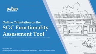 Online Orientation on the
SGC Functionality
Assessment Tool
DepEd Order 26 s. 2022 Implementing Guidelines on the Establishment of School Governance Council (SGC)
Prepared by the
Bureau of Human Resource and Organizational Development - School Effectiveness Division
 