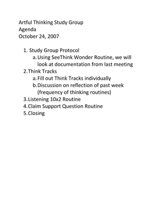 Artful Thinking Study Group 
Agenda 
October 24, 2007 
 
  1.  Study Group Protocol 
       a. Using SeeThink Wonder Routine, we will 
          look at documentation from last meeting 
  2. Think Tracks 
       a. Fill out Think Tracks individually 
       b. Discussion on reflection of past week 
          (frequency of thinking routines) 
  3. Listening 10x2 Routine 
  4. Claim Support Question Routine 
  5. Closing 
     
 