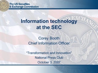 Information technology at the SEC Corey Booth Chief Information Officer “ Transformation and Innovation” National Press Club October 3, 2007 