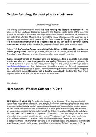 October Astrology Forecast plus so much more


                                   October Astrology Forecast

The primary planetary news this month is Saturn moving into Scorpio on October 5th. This
takes us to the emotional depths for cleansing and healing. Sadly, some of the less than
positive aspects of this shift started coming in with violent demonstrations over the Mohammed
film trailer that offended Muslims. It is not that the movie short caused the violence, but it
triggered deep emotions within people of that faith. Saturn in Scorpio has a good side
too. You eliminate that which is no longer needed so you can be more powerful putting
your energy into that which remains. Beyond that, October looks to be a fairly smooth.

October 1-6: On Tuesday, Venus moves into efficient Virgo until October 28th, so this is a
time to get organized. Beautify your home, buy practical fall clothes, or cleanse your kidneys.
Thursday through Saturday are more intense, so allow extra space in your life.

Jupiter turns retrograde on Thursday until late January, so take a prophetic look ahead
now to see what you need to prepare for next spring. This gives you time to get ready for
the next expansion in your life. On Friday, Saturn begins a two year journey through Scorpio
(see fall quarterly column). Deep feelings and dirty politics are up now. Although many people
do not like the restrictive side of Saturn, he does help you put constructive effort into long term
plans with future reward. Remember not to take life too seriously! On Saturday, Mars enters
Sagittarius until November16th. Isn’t it time for an adventure?




Mark Dodich


Horoscopes | Week of October 1-7, 2012



ARIES (March 21-April 19): Four planets changing signs this week, Aries, is your celestial
signal that a major shift is in the air… and, for you, I believe it points to a progression away from
prolonged (and potentially painful) processing and toward purifying resolution. In other words,
it’s time to aim your arrow up and out of the mud. You’ve given this challenging circumstance
an earnest shot, scraped its more rotten bits off the bottom in an attempt to save its underlying
structure, taken part in awkward or unpleasant conversation… basically, fought for the survival
of a certain arrangement. What more can be done? You certainly can’t sign away much more
of your life on being stuck, paralyzed, and/or halfway underwater. You’ve got to be able
to get beyond here—whether (1) by agreeing to let bygones be gone and, together, committing to
a wholly new dynamic, underscored by an still-unbroken sense of shared purpose, or (2) by




                                                                                              1/9
 