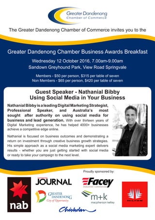 The Greater Dandenong Chamber of Commerce invites you to the
Greater Dandenong Chamber Business Awards Breakfast
Wednesday 12 October 2016, 7.00am-9.00am
Sandown Greyhound Park, View Road Springvale
Members - $50 per person, $315 per table of seven
Non Members - $65 per person, $420 per table of seven
Proudly sponsored by:
NathanialBibbyisaleadingDigitalMarketingStrategist,
Professional Speaker, and Australia’s most
sought after authority on using social media for
business and lead generation. With over thirteen years of
Digital Marketing experience, he has helped 4000+ businesses
achieve a competitive edge online.
Nathanial is focused on business outcomes and demonstrating a
return on investment through creative business growth strategies.
His simple approach as a social media marketing expert delivers
results - whether you are just getting started with social media
or ready to take your campaign to the next level.
Guest Speaker - Nathanial Bibby
Using Social Media in Your Business
 