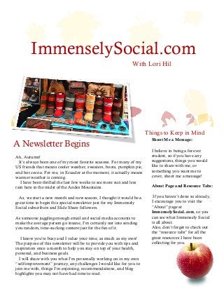 ImmenselySocial.com
With Lori Hil
Things to Keep in Mind
A Newsletter Begins
F A L L 2 0 1 3
Ah, Autumn!
It’s always been one of my most favorite seasons. For many of my
US friends that means cooler weather, sweaters, boots, pumpkin pie,
and hot cocoa. For me, in Ecuador at the moment, it actually means
warmer weather is coming.
I have been thrilled the last few weeks to see more sun and less
rain here in the midst of the Andes Mountains.
As, we start a new month and new season, I thought it would be a
great time to begin this special newsletter just for my Immensely
Social subscribers and Slide Share followers.
As someone juggling enough email and social media accounts to
make the average person go insane, I’m certainly not into sending
you random, time-sucking content just for the fun of it.
I know you’re busy and I value your time, as much as my own!
The purpose of this newsletter will be to provide you with tips and
inspiration once a month to help you stay on top of your health,
personal, and business goals.
I will share with you what I’m personally working on in my own
“self-improvement” journey, any challenges I would like for you to
join me with, things I’m enjoining, recommendations, and blog
highlights you may not have had time to read.
Shoot Me a Message:
I believe in being a forever
student, so if you have any
suggestions, things you would
like to share with me, or
something you want me to
cover, shoot me a message!
About Page and Resource Tabs:
If you haven’t done so already,
I encourage you to visit the
“About” page at
ImmenselySocial.com, so you
can see what Immensely Social
is all about.
Also, don’t forget to check out
the “resource tabs” for all the
great resources I have been
collecting for you.
 