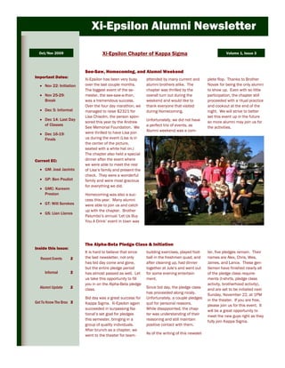 Xi-Epsilon Alumni Newsletter

  Oct/Nov 2009                     Xi-Epsilon Chapter of Kappa Sigma                                         Volume 1, Issue 3



                          See-Saw, Homecoming, and Alumni Weekend
Important Dates:
                          Xi-Epsilon has been very busy      attended by many current and         plete flop. Thanks to Brother
     Nov 22: Initiation   over the last couple months.       alumni brothers alike. The           Novak for being the only alumni
                          The biggest event of the se-       chapter was thrilled by the          to show up. Even with so little
     Nov 25-29:           mester, the see-saw-a-thon,        overall turn out during the          participation, the chapter still
     Break                was a tremendous success.          weekend and would like to            proceeded with a ritual practice
                          Over the four day marathon, we     thank everyone that visited          and cookout at the end of the
     Dec 5: Informal      managed to raise $2321 for         during Homecoming.                   night. We will strive to better
                          Lisa Chisolm, the person spon-                                          set this event up in the future
     Dec 14: Last Day                                        Unfortunately, we did not have
                          sored this year by the Andrew                                           so more alumni may join us for
     of Classes                                              a perfect trio of events, as
                          See Memorial Foundation. We                                             the activities.
                          were thrilled to have Lisa join    Alumni weekend was a com-
     Dec 16-19:
     Finals               us during the event (Lisa is in
                          the center of the picture,
                          seated with a white hat on.)
                          The chapter also held a special
Current EC:               dinner after the event where
                          we were able to meet the rest
     GM: José Jacinto     of Lisa’s family and present the
                          check. They were a wonderful
     GP: Ben Pouliot      family and were most gracious
                          for everything we did.
     GMC: Kareem
     Preston              Homecoming was also a suc-
                          cess this year. Many alumni
     GT: Will Sorokes     were able to join us and catch
                          up with the chapter. Brother
     GS: Llan Llanos
                          Palumbo’s annual ‘Let Us Buy
                          You A Drink’ event in town was




                          The Alpha-Beta Pledge Class & Initiation
Inside this issue:
                          It is hard to believe that since   building exercises, played foot-     ter, five pledges remain. Their
   Recent Events     2    the last newsletter, not only      ball in the freshmen quad, and       names are Alex, Chris, Wes,
                          has bid day come and gone,         after cleaning up, had dinner        James, and Lance. These gen-
                          but the entire pledge period       together at Jule’s and went out      tlemen have finished nearly all
     Informal        2    has almost passed as well. Let     for some evening entertain-          of the pledge class require-
                          us take this opportunity to fill   ment.                                ments (t-shirts, pledge class
                          you in on the Alpha-Beta pledge                                         activity, brotherhood activity),
  Alumni Update      2    class.                             Since bid day, the pledge class      and are set to be initiated next
                                                             has proceeded along nicely.          Sunday, November 22, at 1PM
                          Bid day was a great success for    Unfortunately, a couple pledges
                                                                                                  in the theater. If you are free,
Get To Know The Bros 3    Kappa Sigma. Xi-Epsilon again      quit for personal reasons.           please join us for this event. It
                          succeeded in surpassing Na-        While disappointed, the chap-        will be a great opportunity to
                          tional’s set goal for pledges      ter was understanding of their
                                                                                                  meet the new guys right as they
                          this semester, bringing in a       reasoning and still maintain         fully join Kappa Sigma.
                          group of quality individuals.      positive contact with them.
                          After brunch as a chapter, we
                          went to the theater for team-      As of the writing of this newslet-
 