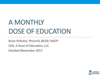 A MONTHLY
DOSE OF EDUCATION
Brian Pelletier, PharmD, BCGP, FASCP
CEO, A Dose of Education, LLC
October/November 2017
 