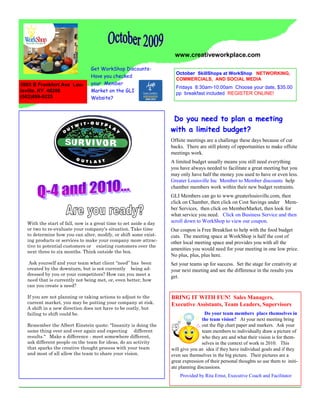 www.creativeworkplace.com

                                Get WorkShop Discounts-
                                                                     October SkillShops at WorkShop NETWORKING,
                                Have you checked
                                                                     COMMERCIALS, AND SOCIAL MEDIA
2005 B Frankfort Ave Lou-       your Member
                                                                     Fridays 8:30am-10:00am Choose your date, $35.00
isville, KY 40206               Market on the GLI
                                                                     pp breakfast included REGISTER ONLINE!
(502)899-9225                   Website?



                                                                    Do you need to plan a meeting
                                                                   with a limited budget?
                                                                   Offsite meetings are a challenge these days because of cut
                                                                   backs. There are still plenty of opportunities to make offsite
                                                                   meetings work.
                                                                   A limited budget usually means you still need everything
                                                                   you have always needed to facilitate a great meeting but you
                                                                   may only have half the money you used to have or even less.
                                                                   Greater Louisville Inc Member to Member discounts help
                                                                   chamber members work within their new budget restraints.
                                                                   GLI Members can go to www.greaterlouisville.com, then
                                                                   click on Chamber, then click on Cost Savings under Mem-
                                                                   ber Services, then click on MemberMarket, then look for
                                                                   what service you need. Click on Business Service and then
  With the start of fall, now is a great time to set aside a day   scroll down to WorkShop to view our coupon.
  or two to re-evaluate your company's situation. Take time        Our coupon is Free Breakfast to help with the food budget
  to determine how you can alter, modify, or shift some exist-     cuts. The meeting space at WorkShop is half the cost of
  ing products or services to make your company more attrac-       other local meeting space and provides you with all the
  tive to potential customers or existing customers over the
                                                                   amenities you would need for your meeting in one low price.
  next three to six months. Think outside the box.
                                                                   No plus, plus, plus here.
   Ask yourself and your team what client “need” has been          Set your teams up for success. Set the stage for creativity at
  created by the downturn, but is not currently being ad-          your next meeting and see the difference in the results you
  dressed by you or your competitors? How can you meet a
                                                                   get.
  need that is currently not being met, or, even better, how
  can you create a need?

  If you are not planning or taking actions to adjust to the       BRING IT WITH FUN! Sales Managers,
  current market, you may be putting your company at risk.         Executive Assistants, Team Leaders, Supervisors
  A shift in a new direction does not have to be costly, but
  failing to shift could be.                                                         Do your team members place themselves in
                                                                                   the team vision? At your next meeting bring
  Remember the Albert Einstein quote: "Insanity is doing the                       out the flip chart paper and markers. Ask your
  same thing over and over again and expecting different                           team members to individually draw a picture of
  results." Make a difference - meet somewhere different,                          who they are and what their vision is for them-
  ask different people on the team for ideas, do an activity                       selves in the context of work in 2010. This
  that sparks the creative thought process with your team          will give you an idea if they have individual goals and if they
  and most of all allow the team to share your vision.             even see themselves in the big picture. Their pictures are a
                                                                   great expression of their personal thoughts so use them to initi-
                                                                   ate planning discussions.
                                                                       Provided by Rita Ernst, Executive Coach and Facilitator
 