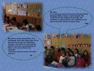 My class In my class we spend many hours. We learn Greek language, Maths, history, music, English. We create hand made things and paintings. We decorate our class with our own creatures as you see on the walls. We try to keep it clean. Olga My class is on the second floor. It is rectangular and it has lovely view. Every day you can see the sun behind the windows. The walls are very beatifuly painted. There are many paintings on them. In the corner there is the computer. I love very much my class  and I take care of it.  Elli   