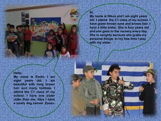 Hi. My name is Nikos and I am eight years old. I attend  the C1 class of my school. I have green brown eyes and brown hair. I have a little sister. She is four years old and she goes to the nursery every day. She is naughty because she grabs my personal things. In my free time I play with my sister. Hello. My name is Emmi. I am eight years old. I am beautiful with long brown hair and many hobbies. I attend the C1 class of my school. I have one sister older than me. Also I have a lovely dog named  Zouzo.  
