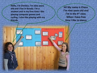 Hello, I’m Dimitra. I’m nine years old and I live in Kavala. I’m a student and in my free time I like playing computer games and cycling. I also like playing with my friends. Hi! My name is Chara. I’m nine years old and I’m in the 4 th  class. When I have free time I like to dance 