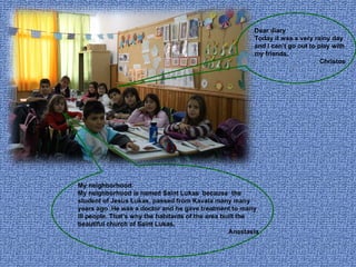 Dear diary Today it was a very rainy day and I can’t go out to play with my friends. Christos My neighborhood My neighborhood is named Saint Lukas  because  the student of Jesus Lukas, passed from Kavala many many years ago .He was a doctor and he gave treatment to many ill people. That’s why the habitants of the area built the beautiful church of Saint Lukas. Anastasia 