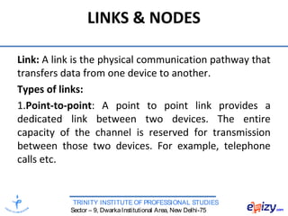 TRINITY INSTITUTE OF PROFESSIONAL STUDIES
Sector – 9, DwarkaInstitutional Area, New Delhi-75
LINKS & NODES
Link: A link is the physical communication pathway that
transfers data from one device to another.
Types of links:
1.Point-to-point: A point to point link provides a
dedicated link between two devices. The entire
capacity of the channel is reserved for transmission
between those two devices. For example, telephone
calls etc.
 