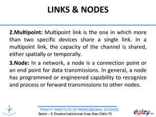TRINITY INSTITUTE OF PROFESSIONAL STUDIES
Sector – 9, DwarkaInstitutional Area, New Delhi-75
LINKS & NODES
2.Multipoint: Multipoint link is the one in which more
than two specific devices share a single link. In a
multipoint link, the capacity of the channel is shared,
either spatially or temporally.
3.Node: In a network, a node is a connection point or
an end point for data transmissions. In general, a node
has programmed or engineered capability to recognize
and process or forward transmissions to other nodes.
 