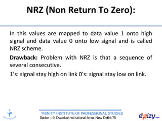 TRINITY INSTITUTE OF PROFESSIONAL STUDIES
Sector – 9, DwarkaInstitutional Area, New Delhi-75
NRZ (Non Return To Zero):
In this values are mapped to data value 1 onto high
signal and data value 0 onto low signal and is called
NRZ scheme.
Drawback: Problem with NRZ is that a sequence of
several consecutive.
1’s: signal stay high on link 0’s: signal stay low on link.
 