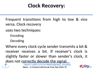 TRINITY INSTITUTE OF PROFESSIONAL STUDIES
Sector – 9, DwarkaInstitutional Area, New Delhi-75
Clock Recovery:
Frequent transitions from high to low & vice
versa. Clock recovery
uses two techniques:
Encoding
Decoding
Where every clock cycle sender transmits a bit &
receiver receives a bit. If receiver’s clock is
slightly faster or slower than sender’s clock, it
does not correctly decode the signal.
 