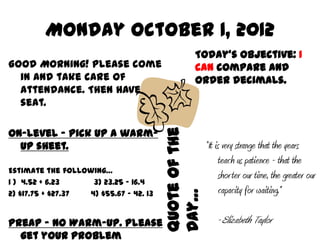 Monday October 1, 2012
                                                  Today’s Objective: I
Good Morning! Please come                         can compare and
  in and take care of                             order decimals.
  attendance. Then have a
  seat.

On-level – Pick up a warm-


                                        Quote of the
  up sheet.                                            “It is very strange that the years
                                                             teach us patience - that the
Estimate the following…
                                                             shor ter our time, the greater our
1 ) 4.52 + 6.23     3) 23.25 – 16.4
2) $17.75 + $27.37 4) $55.67 – 42. 13   Day…                 capacity for waiting.”

PreAP – No Warm-Up. Please                                 -Elizabeth Taylor
  get your problem
 
