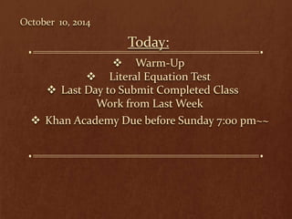 October 10, 2014 
Today: 
 Warm-Up 
 Literal Equation Test 
 Last Day to Submit Completed Class 
Work from Last Week 
 Khan Academy Due before Sunday 7:00 pm~~ 
 