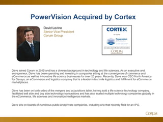 12
Dave joined Corum in 2015 and has a diverse background in technology and life sciences. As an executive and
entrepreneur, Dave has been operating and investing in companies sitting at the convergence of commerce and
eCommerce as well as innovative life science businesses for over 25 years. Recently, Dave was CEO North America
for Gaxsys, an eCommerce and logistics company that is a leader in last mile logistics and fulfillment for eCommerce
marketplaces.
Dave has been on both sides of the mergers and acquisitions table, having sold a life science technology company,
facilitated sell side and buy side technology transactions and has also scaled multiple technology companies globally in
the eCommerce, life sciences and innovation intelligence markets.
Dave sits on boards of numerous public and private companies, including one that recently filed for an IPO.
PowerVision Acquired by Cortex
David Levine
Senior Vice President
Corum Group
 