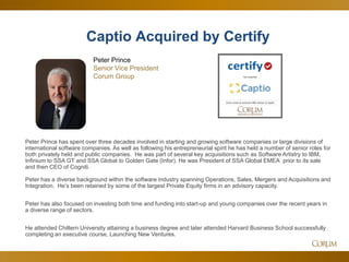 13
Peter Prince has spent over three decades involved in starting and growing software companies or large divisions of
international software companies. As well as following his entrepreneurial spirit he has held a number of senior roles for
both privately held and public companies. He was part of several key acquisitions such as Software Artistry to IBM,
Infinium to SSA GT and SSA Global to Golden Gate (Infor). He was President of SSA Global EMEA prior to its sale
and then CEO of Cogniti.
Peter has a diverse background within the software industry spanning Operations, Sales, Mergers and Acquisitions and
Integration. He’s been retained by some of the largest Private Equity firms in an advisory capacity.
Peter has also focused on investing both time and funding into start-up and young companies over the recent years in
a diverse range of sectors.
He attended Chiltern University attaining a business degree and later attended Harvard Business School successfully
completing an executive course, Launching New Ventures.
Captio Acquired by Certify
Peter Prince
Senior Vice President
Corum Group
 