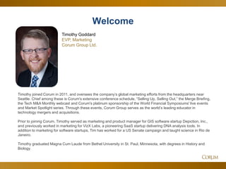 2
Timothy joined Corum in 2011, and oversees the company’s global marketing efforts from the headquarters near
Seattle. Chief among these is Corum's extensive conference schedule, “Selling Up, Selling Out,” the Merge Briefing,
the Tech M&A Monthly webcast and Corum's platinum sponsorship of the World Financial Symposiums' live events
and Market Spotlight series. Through these events, Corum Group serves as the world’s leading educator in
technology mergers and acquisitions.
Prior to joining Corum, Timothy served as marketing and product manager for GIS software startup Depiction, Inc.,
and previously worked in marketing for VizX Labs, a pioneering SaaS startup delivering DNA analysis tools. In
addition to marketing for software startups, Tim has worked for a US Senate campaign and taught science in Rio de
Janeiro.
Timothy graduated Magna Cum Laude from Bethel University in St. Paul, Minnesota, with degrees in History and
Biology.
Welcome
Timothy Goddard
EVP, Marketing
Corum Group Ltd.
 