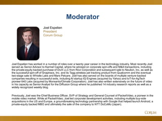 73
Joel Espelien has worked in a number of roles over a twenty year career in the technology industry. Most recently Joel
served as Senior Advisor to Karmel Capital, where he advised on corporate spin-offs and M&A transactions, including
the private-equity backed purchase of DivX LLC from Rovi Corporation and subsequent sale to Neulion, Inc, as well as
the successful spin-off of Snaptracs, Inc. and its Tagg wireless pet tracking product from Qualcomm and the eventual
two-stage sale to Whistle Labs and Mars Petcare. Joel has also served on the boards of multiple venture-backed
companies resulting in successful exits, including AI startup IQ Engines (acquired by Yahoo) and IoT-for-AgTech
pioneer 640 Labs (acquired by Monsanto/Climate Corporation). Joel has also written extensively on the future of video
in his capacity as Senior Analyst for the Diffusion Group where he published 14 industry research reports as well as a
widely recognized weekly blog.
Previously, Joel was the Chief Business Officer, SVP of Strategy and General Counsel of PacketVideo, a pioneer in the
mobile video market. While at PacketVideo, Joel led corporate development activities, including multiple buy-side
acquisitions in the US and Europe, a groundbreaking technology partnership with Google that helped launch Android, a
private-equity backed MBO and ultimately the sale of the company to NTT DoCoMo (Japan).
Joel Espelien
President
Corum Group
Moderator
 