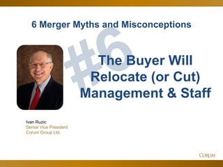 79
6 Merger Myths and Misconceptions
Ivan Ruzic
Senior Vice President
Corum Group Ltd.
The Buyer Will
Relocate (or Cut)
Management & Staff
 