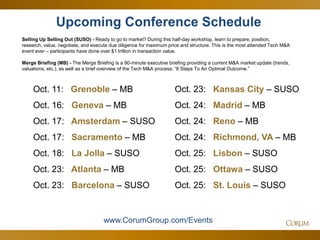 80
Upcoming Conference Schedule
Selling Up Selling Out (SUSO) - Ready to go to market? During this half-day workshop, learn to prepare, position,
research, value, negotiate, and execute due diligence for maximum price and structure. This is the most attended Tech M&A
event ever – participants have done over $1 trillion in transaction value.
Merge Briefing (MB) - The Merge Briefing is a 90-minute executive briefing providing a current M&A market update (trends,
valuations, etc.), as well as a brief overview of the Tech M&A process: “8 Steps To An Optimal Outcome.”
www.CorumGroup.com/Events
Oct. 11: Grenoble – MB
Oct. 16: Geneva – MB
Oct. 17: Amsterdam – SUSO
Oct. 17: Sacramento – MB
Oct. 18: La Jolla – SUSO
Oct. 23: Atlanta – MB
Oct. 23: Barcelona – SUSO
Oct. 23: Kansas City – SUSO
Oct. 24: Madrid – MB
Oct. 24: Reno – MB
Oct. 24: Richmond, VA – MB
Oct. 25: Lisbon – SUSO
Oct. 25: Ottawa – SUSO
Oct. 25: St. Louis – SUSO
 