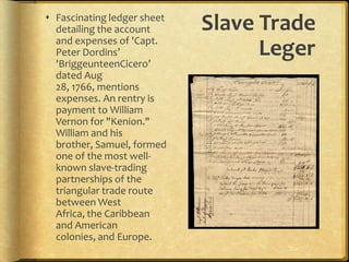 Slave Trade LegerFascinating ledger sheet detailing the account and expenses of 'Capt. Peter Dordins’ 'BriggeunteenCicero’ dated Aug 28, 1766, mentions expenses. An rentry is payment to William Vernon for "Kenion." William and his brother, Samuel, formed one of the most well-known slave-trading partnerships of the triangular trade route between West Africa, the Caribbean and American colonies, and Europe. 