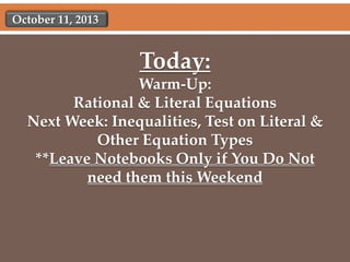 October 11, 2013

Today:
Warm-Up:
Rational & Literal Equations
Next Week: Inequalities, Test on Literal &
Other Equation Types
**Leave Notebooks Only if You Do Not
need them this Weekend

 