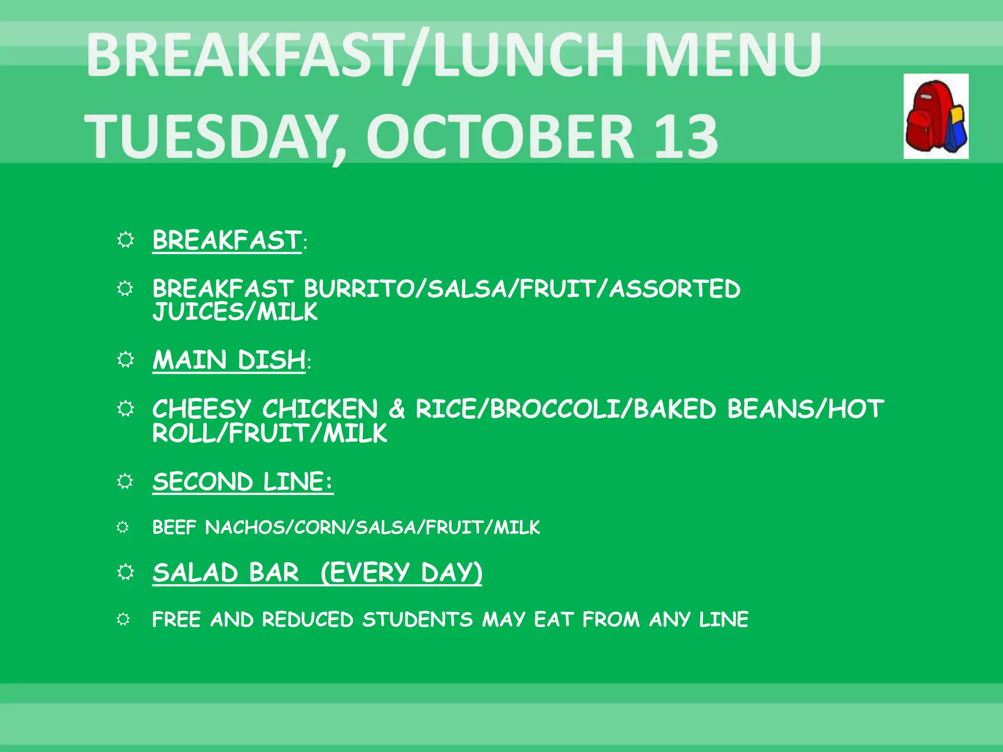  BREAKFAST:
 BREAKFAST BURRITO/SALSA/FRUIT/ASSORTED
JUICES/MILK
 MAIN DISH:
 CHEESY CHICKEN & RICE/BROCCOLI/BAKED BEANS/HOT
ROLL/FRUIT/MILK
 SECOND LINE:
 BEEF NACHOS/CORN/SALSA/FRUIT/MILK
 SALAD BAR (EVERY DAY)
 FREE AND REDUCED STUDENTS MAY EAT FROM ANY LINE
 