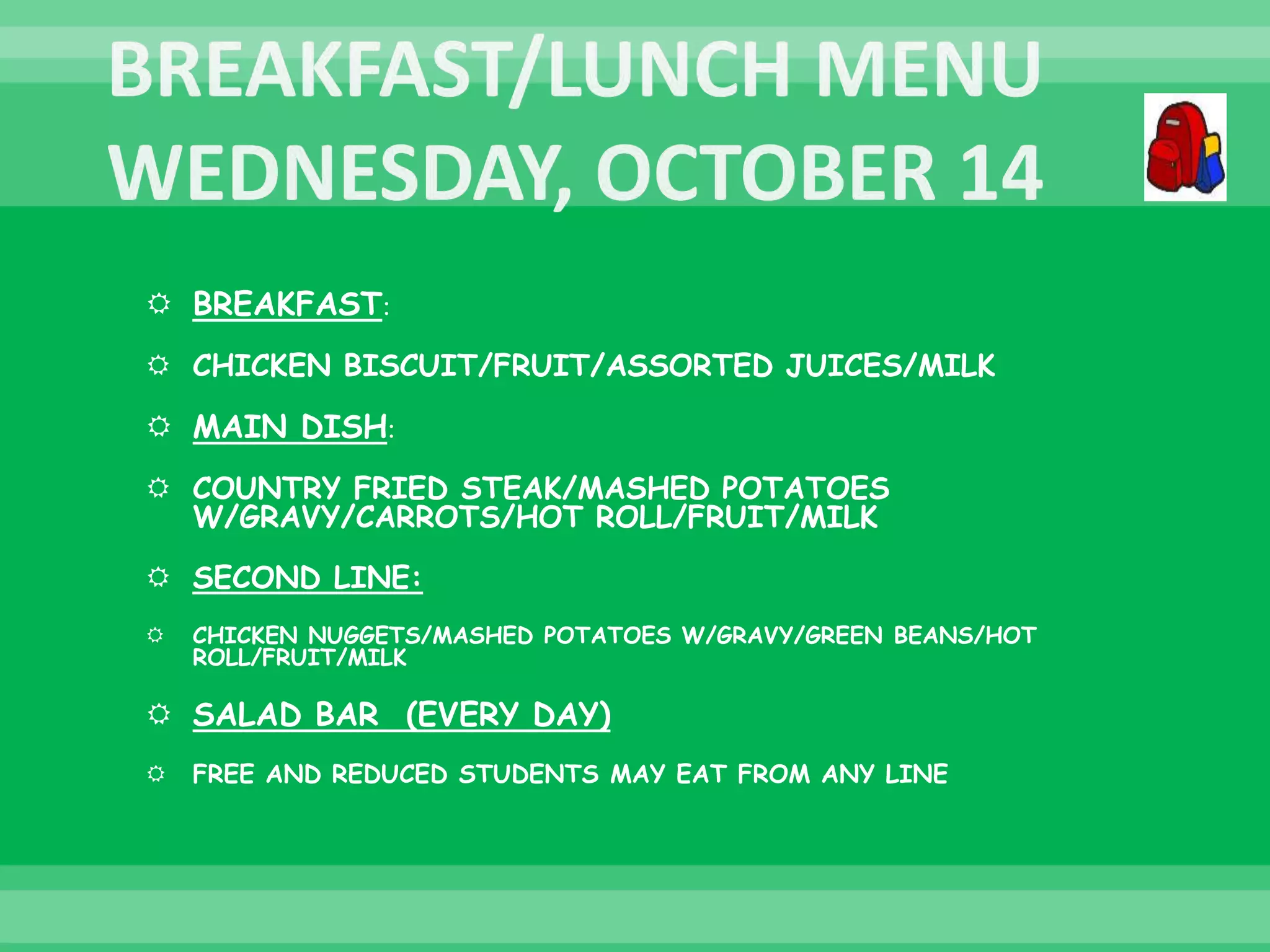  BREAKFAST:
 CHICKEN BISCUIT/FRUIT/ASSORTED JUICES/MILK
 MAIN DISH:
 COUNTRY FRIED STEAK/MASHED POTATOES
W/GRAVY/CARROTS/HOT ROLL/FRUIT/MILK
 SECOND LINE:
 CHICKEN NUGGETS/MASHED POTATOES W/GRAVY/GREEN BEANS/HOT
ROLL/FRUIT/MILK
 SALAD BAR (EVERY DAY)
 FREE AND REDUCED STUDENTS MAY EAT FROM ANY LINE
 