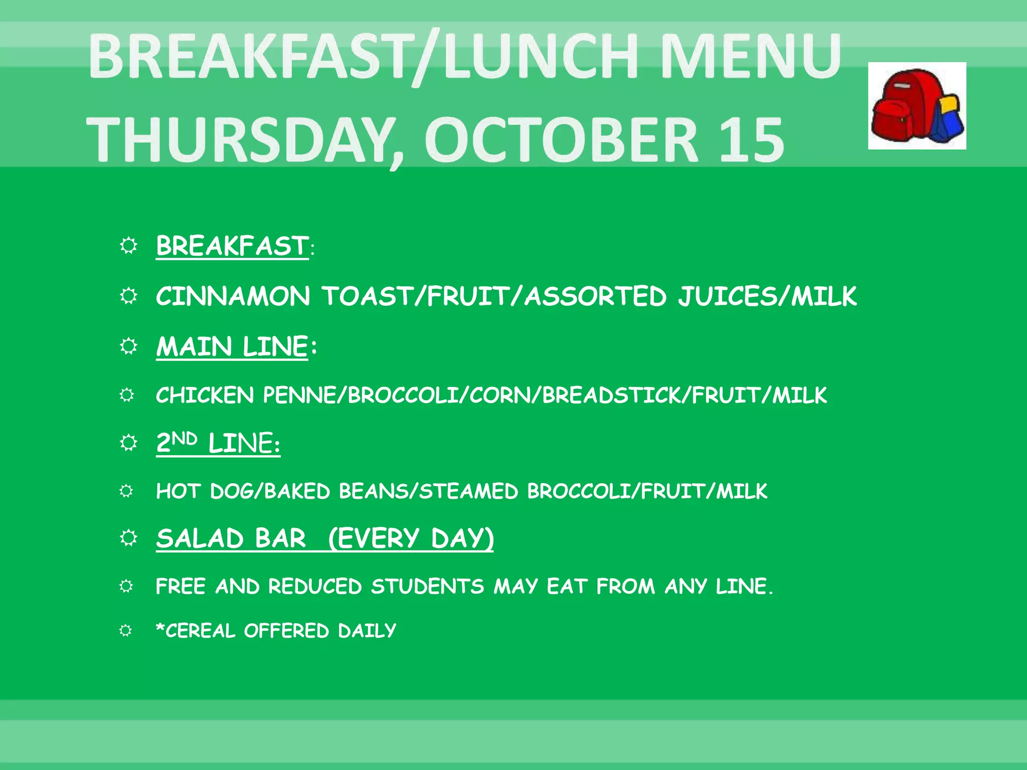  BREAKFAST:
 CINNAMON TOAST/FRUIT/ASSORTED JUICES/MILK
 MAIN LINE:
 CHICKEN PENNE/BROCCOLI/CORN/BREADSTICK/FRUIT/MILK
 2ND LINE:
 HOT DOG/BAKED BEANS/STEAMED BROCCOLI/FRUIT/MILK
 SALAD BAR (EVERY DAY)
 FREE AND REDUCED STUDENTS MAY EAT FROM ANY LINE.
 *CEREAL OFFERED DAILY
 