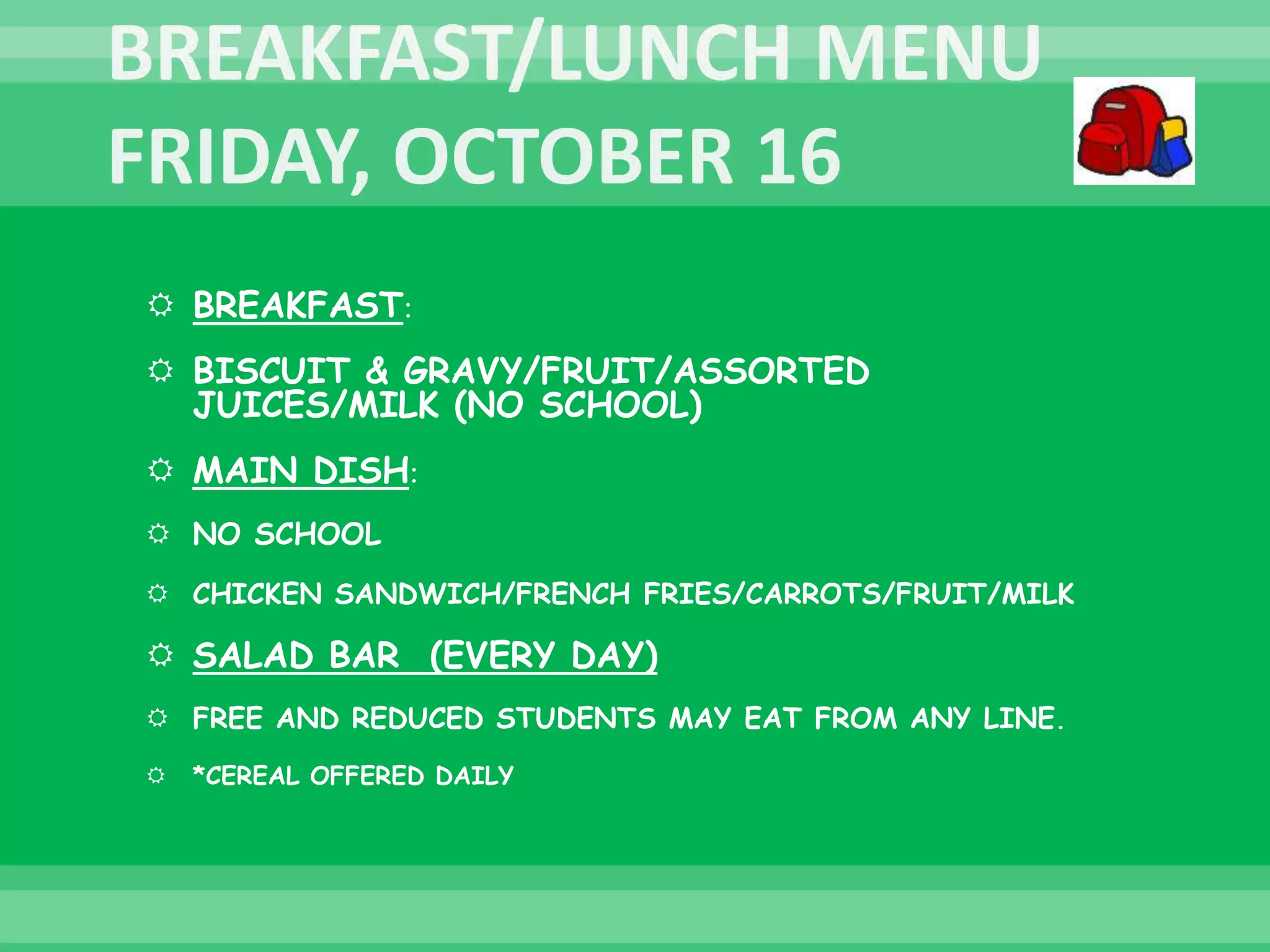  BREAKFAST:
 BISCUIT & GRAVY/FRUIT/ASSORTED
JUICES/MILK (NO SCHOOL)
 MAIN DISH:
 NO SCHOOL
 CHICKEN SANDWICH/FRENCH FRIES/CARROTS/FRUIT/MILK
 SALAD BAR (EVERY DAY)
 FREE AND REDUCED STUDENTS MAY EAT FROM ANY LINE.
 *CEREAL OFFERED DAILY
 