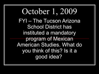 October 1, 2009 FYI – The Tucson Arizona School District has instituted a mandatory program of Mexican American Studies. What do you think of this? Is it a good idea?  