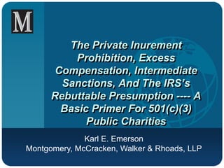 The Private Inurement
Prohibition, Excess
Compensation, Intermediate
Sanctions, And The IRS’s
Rebuttable Presumption ---- A
Basic Primer For 501(c)(3)
Public Charities
Karl E. Emerson
Montgomery, McCracken, Walker & Rhoads, LLP
 