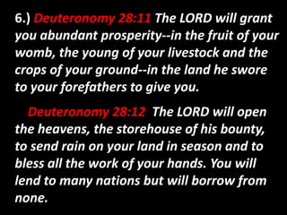 6.) Deuteronomy 28:11 The LORD will grant 
you abundant prosperity--in the fruit of your 
womb, the young of your livestock and the 
crops of your ground--in the land he swore 
to your forefathers to give you. 
Deuteronomy 28:12 The LORD will open 
the heavens, the storehouse of his bounty, 
to send rain on your land in season and to 
bless all the work of your hands. You will 
lend to many nations but will borrow from 
none. 
 