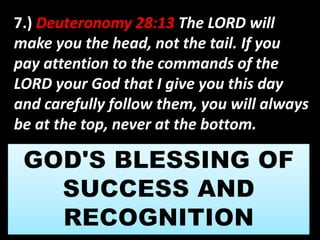 7.) Deuteronomy 28:13 The LORD will 
make you the head, not the tail. If you 
pay attention to the commands of the 
LORD your God that I give you this day 
and carefully follow them, you will always 
be at the top, never at the bottom. 
 